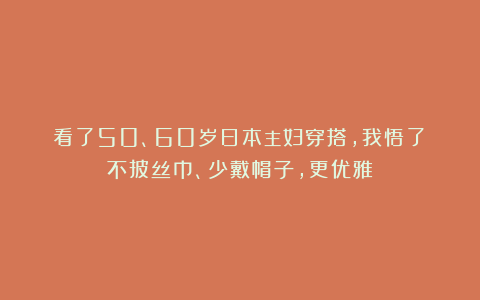 看了50、60岁日本主妇穿搭，我悟了：不披丝巾、少戴帽子，更优雅