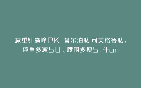 减重针巅峰PK 替尔泊肽＞司美格鲁肽，体重多减50%、腰围多瘦5.4cm