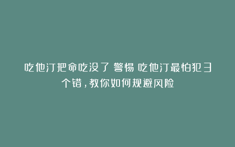 吃他汀把命吃没了？警惕：吃他汀最怕犯3个错，教你如何规避风险