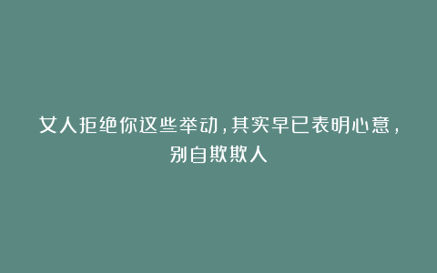 女人拒绝你这些举动，其实早已表明心意，别自欺欺人