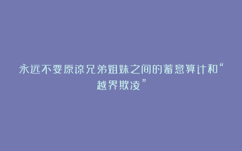 永远不要原谅兄弟姐妹之间的蓄意算计和“越界欺凌”