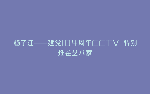 杨子江——建党104周年CCTV 特别推荐艺术家