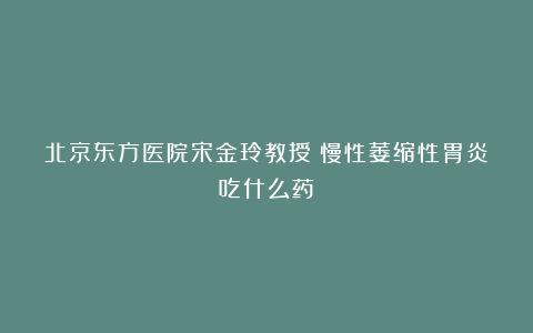 北京东方医院宋金玲教授：慢性萎缩性胃炎吃什么药？