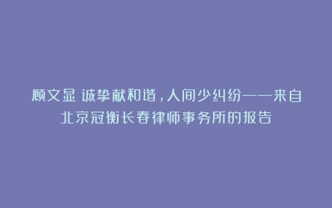 顾文显｜诚挚献和谐，人间少纠纷——来自北京冠衡长春律师事务所的报告