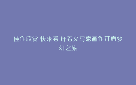 佳作欣赏丨快来看！许若文写意画作开启梦幻之旅