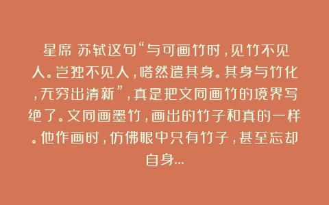 陳星席:苏轼这句“与可画竹时,见竹不见人。岂独不见人,嗒然遣其身。其身与竹化,无穷出清新”,真是把文同画竹的境界写绝了。文同画墨竹,画出的竹子和真的一样。他作画时,仿佛眼中只有竹子,甚至忘却自身…