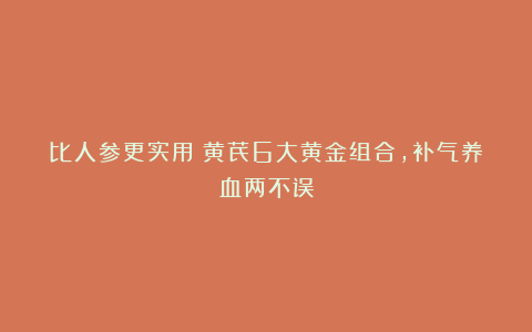 比人参更实用！黄芪6大黄金组合，补气养血两不误