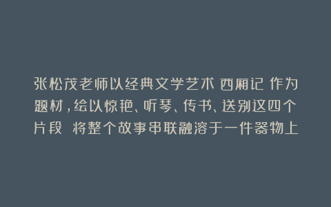 张松茂老师以经典文学艺术《西厢记》作为题材，绘以惊艳、听琴、传书、送别这四个片段 将整个故事串联融溶于一件器物上