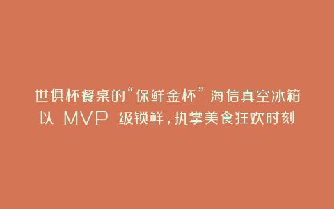 世俱杯餐桌的“保鲜金杯”：海信真空冰箱以 MVP 级锁鲜，执掌美食狂欢时刻