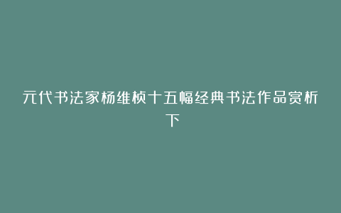 元代书法家杨维桢十五幅经典书法作品赏析（下）