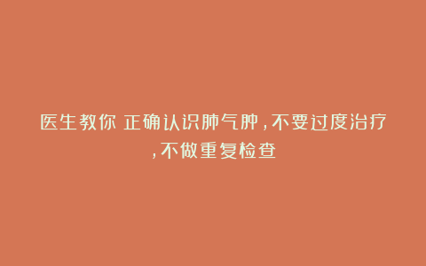 医生教你:正确认识肺气肿,不要过度治疗,不做重复检查!