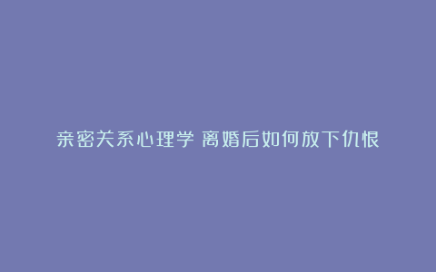 亲密关系心理学：离婚后如何放下仇恨