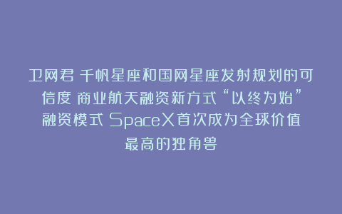 卫网君:千帆星座和国网星座发射规划的可信度;商业航天融资新方式:“以终为始”融资模式;SpaceX首次成为全球价值最高的独角兽
