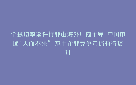 全球功率器件行业由海外厂商主导 中国市场“大而不强” 本土企业竞争力仍有待提升