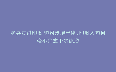 老兵走进印度：恒河浸泡尸体，印度人为何毫不介意下水沐浴？