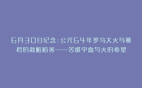 6月30日纪念:公元64年罗马大火与暴君的栽赃陷害——苦难中血与火的希望