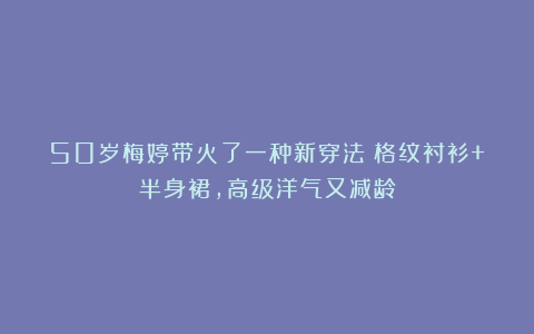50岁梅婷带火了一种新穿法：格纹衬衫+半身裙，高级洋气又减龄
