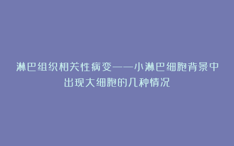 淋巴组织相关性病变——小淋巴细胞背景中出现大细胞的几种情况