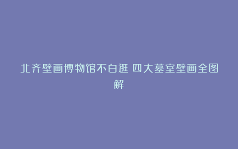 北齐壁画博物馆不白逛：四大墓室壁画全图解