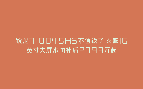 锐龙7-8845HS不值钱了？玄派16英寸大屏本国补后2793元起