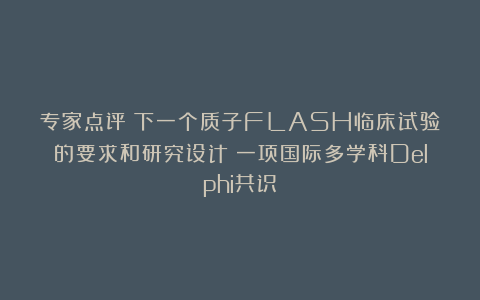 专家点评|下一个质子FLASH临床试验的要求和研究设计：一项国际多学科Delphi共识