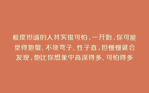 极度坦诚的人其实很可怕，一开始，你可能觉得他傻、不绕弯子、性子直，但慢慢就会发现，他比你想象中高深得多、可怕得多