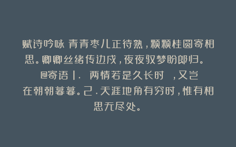 赋诗吟咏：青青枣儿正待熟，颗颗桂圆寄相思。卿卿丝绪传边戍，夜夜驭梦盼郎归。 （@寄语：1. 两情若是久长时 ，又岂在朝朝暮暮。2.天涯地角有穷时，惟有相思无尽处。）
