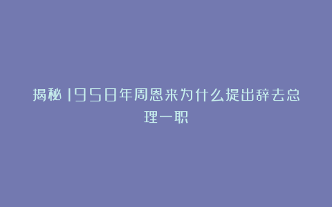 揭秘：1958年周恩来为什么提出辞去总理一职？