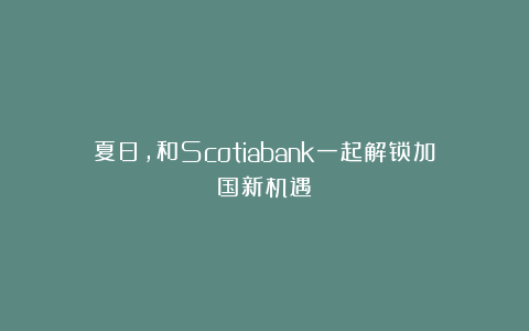 夏日，和Scotiabank一起解锁加国新机遇