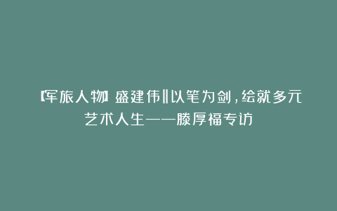 【军旅人物】盛建伟‖以笔为剑，绘就多元艺术人生——滕厚福专访