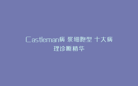 Castleman病（浆细胞型）十大病理诊断精华