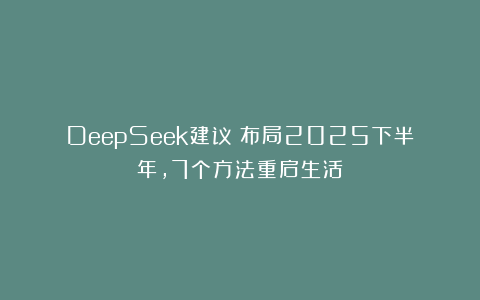 DeepSeek建议：布局2025下半年，7个方法重启生活