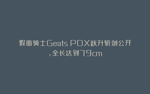 假面骑士Geats：PDX跃升斩剑公开，全长达到79cm