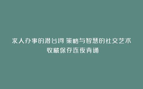 求人办事的潜台词！策略与智慧的社交艺术！收藏保存连夜背诵