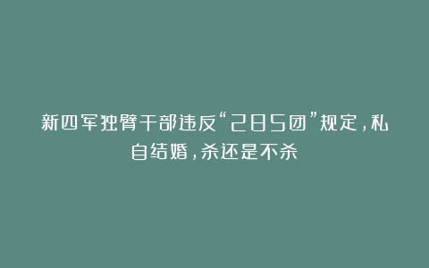 新四军独臂干部违反“285团”规定，私自结婚，杀还是不杀？