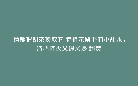 请都把奶茶换成它！老祖宗留下的小甜水，清心降火又绵又沙！超赞
