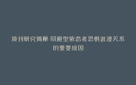 顶刊研究揭秘：回避型依恋者恐惧浪漫关系的重要成因