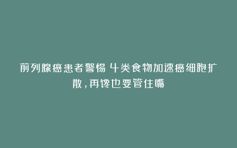 前列腺癌患者警惕！4类食物加速癌细胞扩散，再馋也要管住嘴！