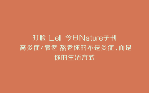 打脸《Cell》？今日Nature子刊：高炎症≠衰老！熬老你的不是炎症，而是你的生活方式！