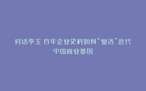 对话李玉：百年企业史料如何“复活”近代中国商业基因？