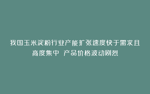 我国玉米淀粉行业产能扩张速度快于需求且高度集中 产品价格波动剧烈