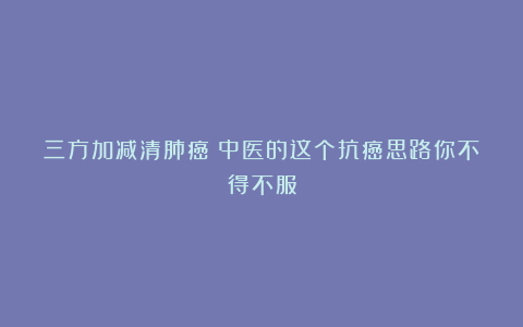 三方加减清肺癌！中医的这个抗癌思路你不得不服