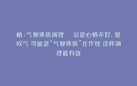 精:气郁体质调理 | 总是心情不好、爱叹气?可能是“气郁体质”在作怪!这样调理最有效