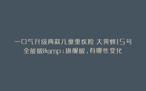 一口气升级两款儿童重疾险：大黄蜂15号全能版&旗舰版，有哪些变化？