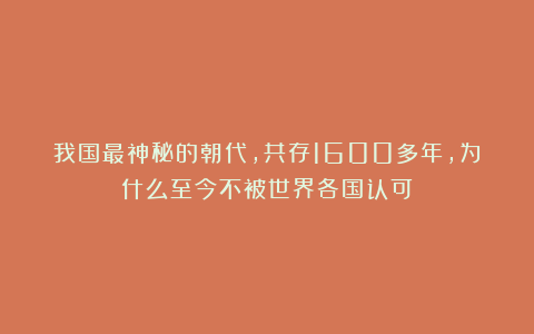 我国最神秘的朝代，共存1600多年，为什么至今不被世界各国认可？