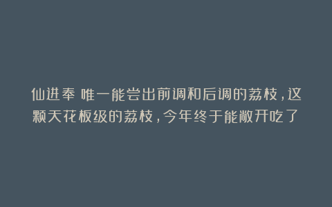 仙进奉：唯一能尝出前调和后调的荔枝，这颗天花板级的荔枝，今年终于能敞开吃了！
