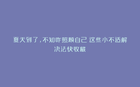 夏天到了，不知咋照顾自己？这些小不适解决法快收藏！