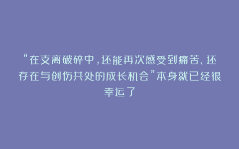 “在支离破碎中，还能再次感受到痛苦、还存在与创伤共处的成长机会”本身就已经很幸运了