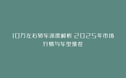 10万左右轿车深度解析：2025年市场行情与车型推荐