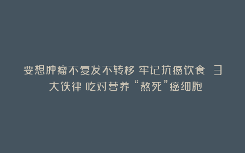 要想肿瘤不复发不转移？牢记抗癌饮食 3 大铁律！吃对营养！“熬死”癌细胞！